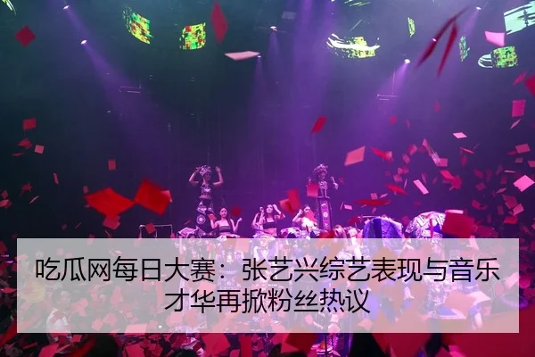 吃瓜网每日大赛：张艺兴综艺表现与音乐才华再掀粉丝热议